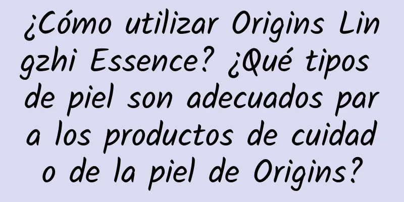 ¿Cómo utilizar Origins Lingzhi Essence? ¿Qué tipos de piel son adecuados para los productos de cuidado de la piel de Origins?