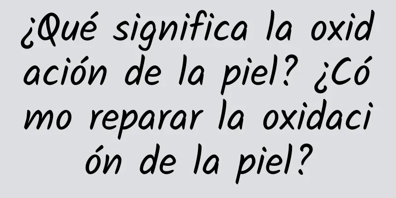 ¿Qué significa la oxidación de la piel? ¿Cómo reparar la oxidación de la piel?