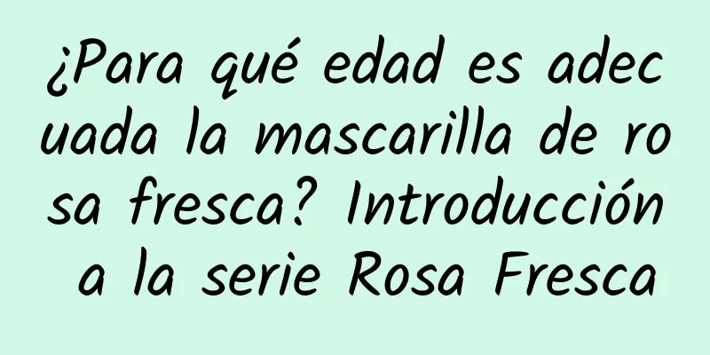 ¿Para qué edad es adecuada la mascarilla de rosa fresca? Introducción a la serie Rosa Fresca