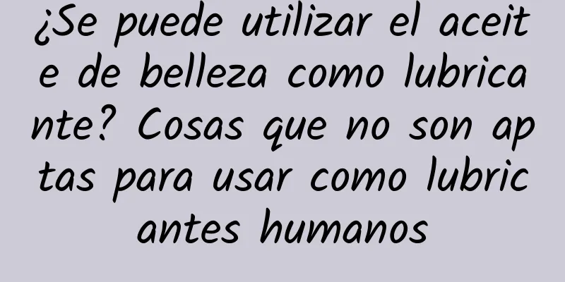 ¿Se puede utilizar el aceite de belleza como lubricante? Cosas que no son aptas para usar como lubricantes humanos