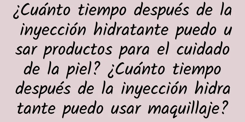 ¿Cuánto tiempo después de la inyección hidratante puedo usar productos para el cuidado de la piel? ¿Cuánto tiempo después de la inyección hidratante puedo usar maquillaje?