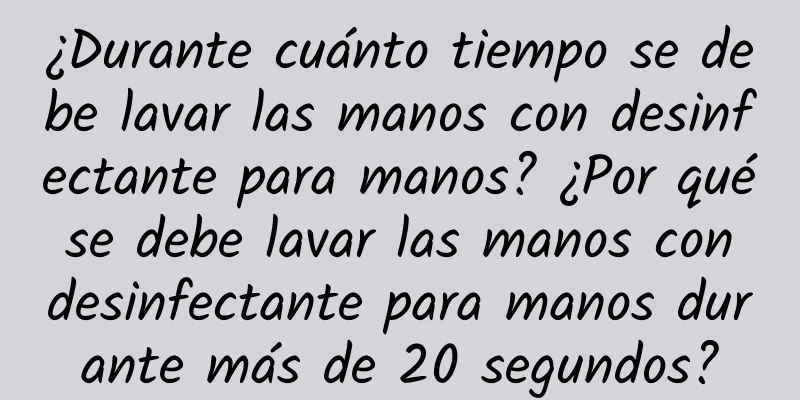 ¿Durante cuánto tiempo se debe lavar las manos con desinfectante para manos? ¿Por qué se debe lavar las manos con desinfectante para manos durante más de 20 segundos?