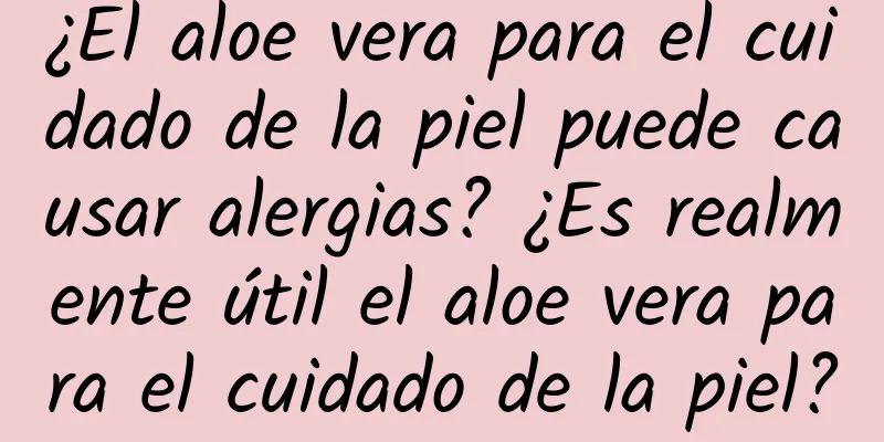 ¿El aloe vera para el cuidado de la piel puede causar alergias? ¿Es realmente útil el aloe vera para el cuidado de la piel?