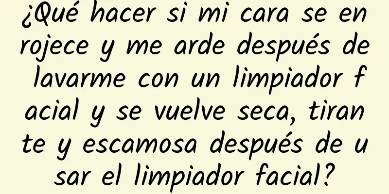 ¿Qué hacer si mi cara se enrojece y me arde después de lavarme con un limpiador facial y se vuelve seca, tirante y escamosa después de usar el limpiador facial?