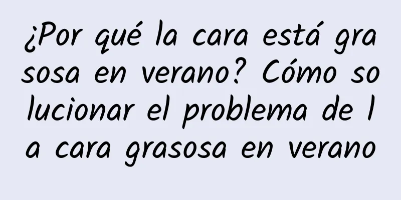 ¿Por qué la cara está grasosa en verano? Cómo solucionar el problema de la cara grasosa en verano