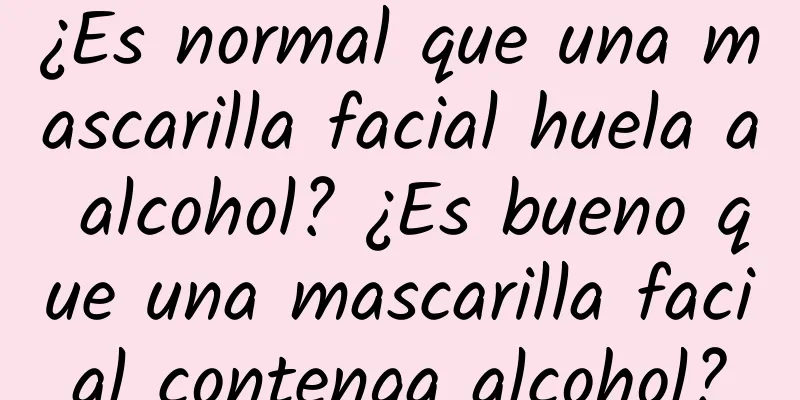 ¿Es normal que una mascarilla facial huela a alcohol? ¿Es bueno que una mascarilla facial contenga alcohol?