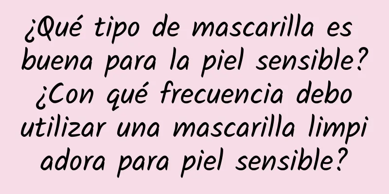 ¿Qué tipo de mascarilla es buena para la piel sensible? ¿Con qué frecuencia debo utilizar una mascarilla limpiadora para piel sensible?