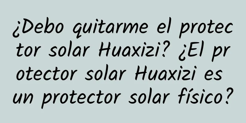 ¿Debo quitarme el protector solar Huaxizi? ¿El protector solar Huaxizi es un protector solar físico?