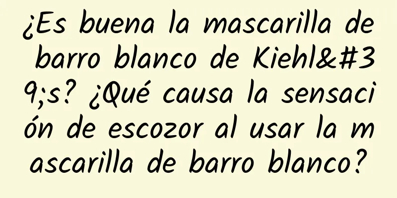 ¿Es buena la mascarilla de barro blanco de Kiehl's? ¿Qué causa la sensación de escozor al usar la mascarilla de barro blanco?