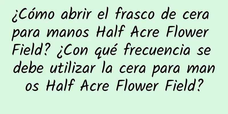 ¿Cómo abrir el frasco de cera para manos Half Acre Flower Field? ¿Con qué frecuencia se debe utilizar la cera para manos Half Acre Flower Field?