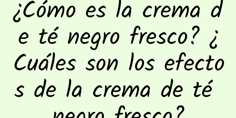 ¿Cómo es la crema de té negro fresco? ¿Cuáles son los efectos de la crema de té negro fresco?