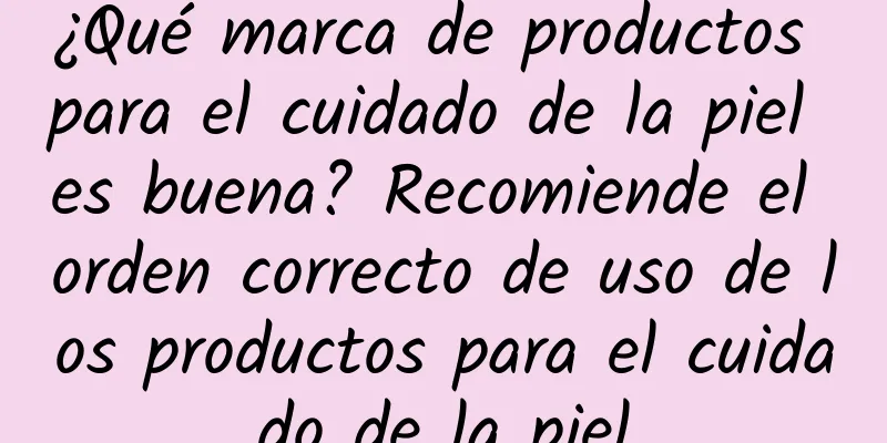 ¿Qué marca de productos para el cuidado de la piel es buena? Recomiende el orden correcto de uso de los productos para el cuidado de la piel