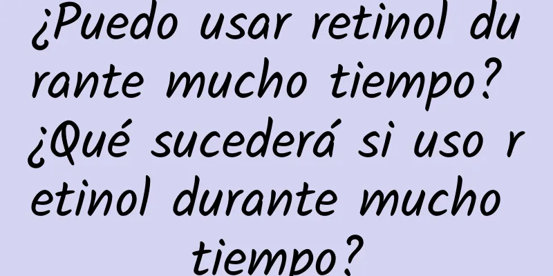 ¿Puedo usar retinol durante mucho tiempo? ¿Qué sucederá si uso retinol durante mucho tiempo?