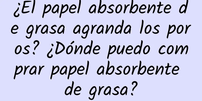 ¿El papel absorbente de grasa agranda los poros? ¿Dónde puedo comprar papel absorbente de grasa?