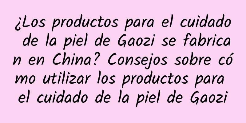 ¿Los productos para el cuidado de la piel de Gaozi se fabrican en China? Consejos sobre cómo utilizar los productos para el cuidado de la piel de Gaozi