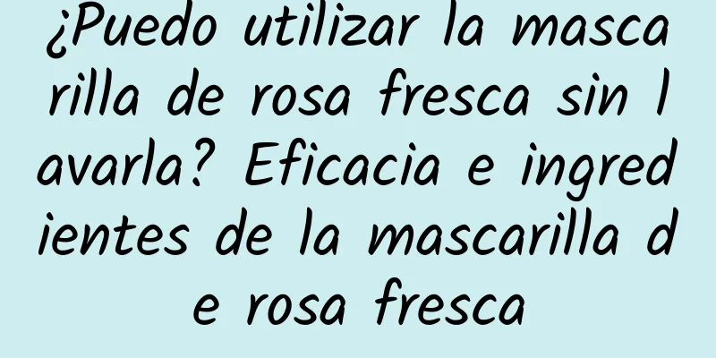 ¿Puedo utilizar la mascarilla de rosa fresca sin lavarla? Eficacia e ingredientes de la mascarilla de rosa fresca