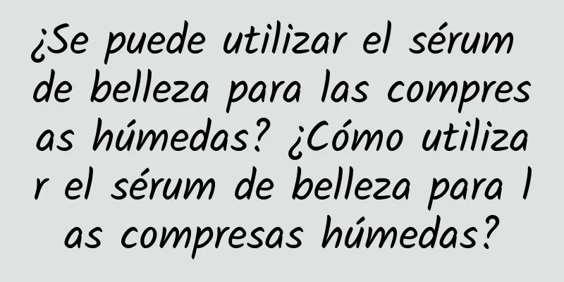 ¿Se puede utilizar el sérum de belleza para las compresas húmedas? ¿Cómo utilizar el sérum de belleza para las compresas húmedas?