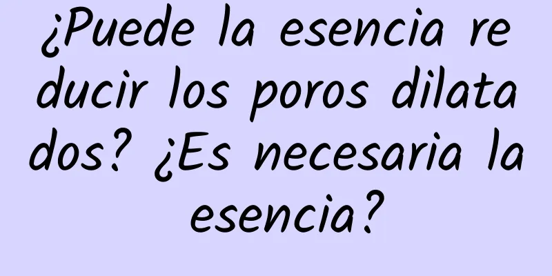 ¿Puede la esencia reducir los poros dilatados? ¿Es necesaria la esencia?