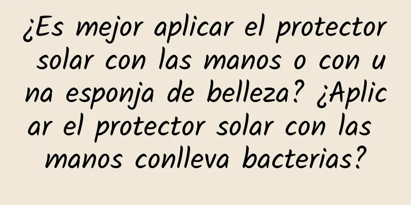 ¿Es mejor aplicar el protector solar con las manos o con una esponja de belleza? ¿Aplicar el protector solar con las manos conlleva bacterias?