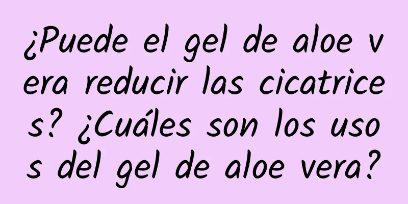 ¿Puede el gel de aloe vera reducir las cicatrices? ¿Cuáles son los usos del gel de aloe vera?