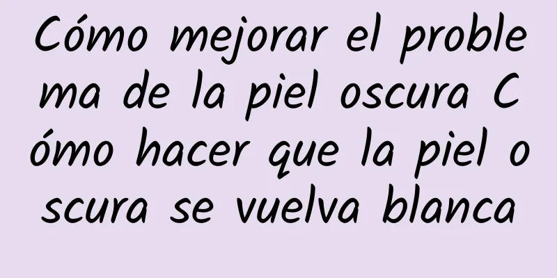 Cómo mejorar el problema de la piel oscura Cómo hacer que la piel oscura se vuelva blanca