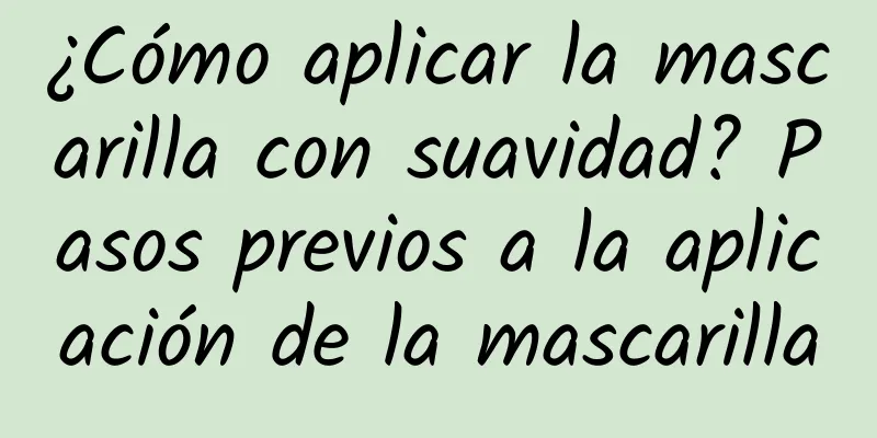 ¿Cómo aplicar la mascarilla con suavidad? Pasos previos a la aplicación de la mascarilla