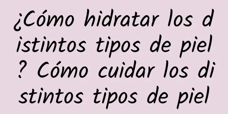 ¿Cómo hidratar los distintos tipos de piel? Cómo cuidar los distintos tipos de piel