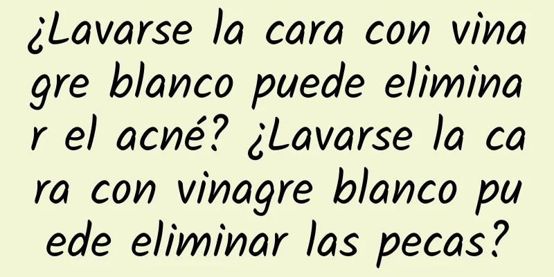 ¿Lavarse la cara con vinagre blanco puede eliminar el acné? ¿Lavarse la cara con vinagre blanco puede eliminar las pecas?