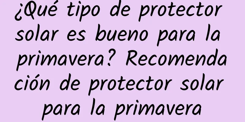 ¿Qué tipo de protector solar es bueno para la primavera? Recomendación de protector solar para la primavera