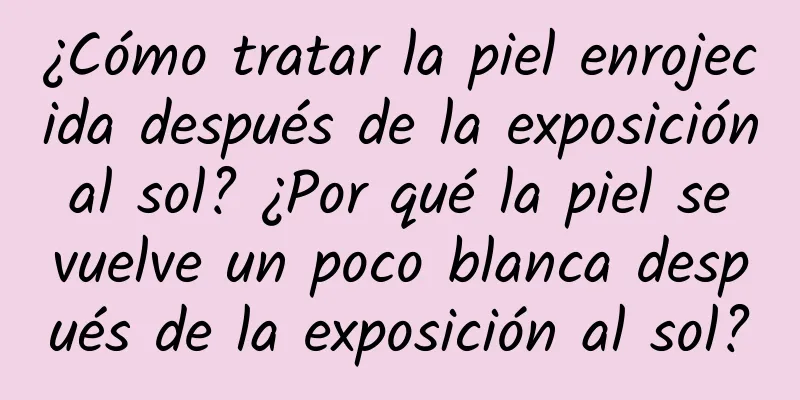 ¿Cómo tratar la piel enrojecida después de la exposición al sol? ¿Por qué la piel se vuelve un poco blanca después de la exposición al sol?