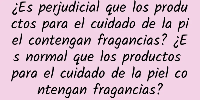 ¿Es perjudicial que los productos para el cuidado de la piel contengan fragancias? ¿Es normal que los productos para el cuidado de la piel contengan fragancias?