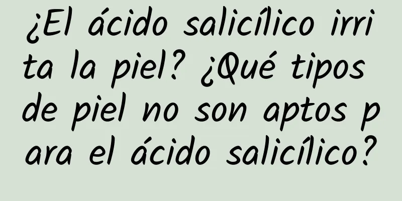 ¿El ácido salicílico irrita la piel? ¿Qué tipos de piel no son aptos para el ácido salicílico?