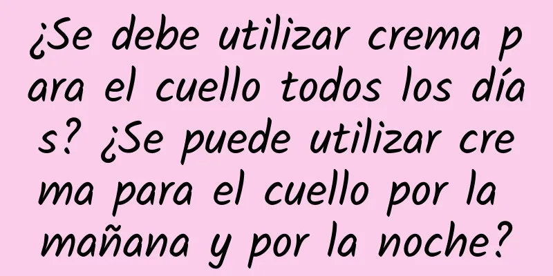 ¿Se debe utilizar crema para el cuello todos los días? ¿Se puede utilizar crema para el cuello por la mañana y por la noche?