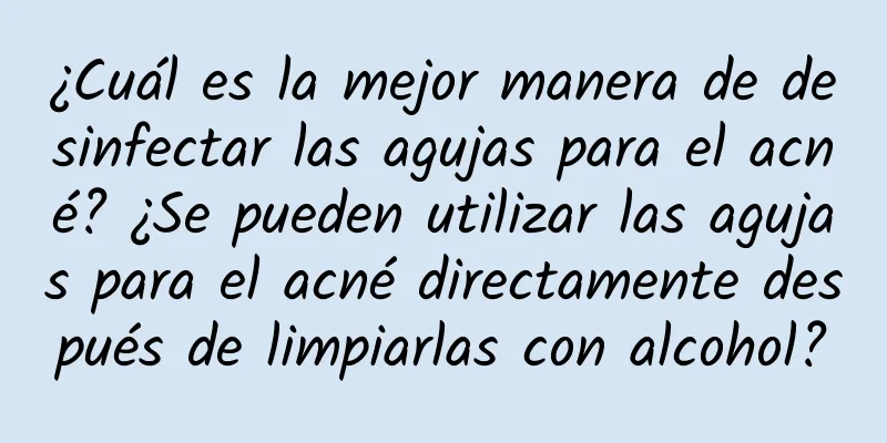 ¿Cuál es la mejor manera de desinfectar las agujas para el acné? ¿Se pueden utilizar las agujas para el acné directamente después de limpiarlas con alcohol?