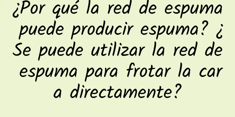 ¿Por qué la red de espuma puede producir espuma? ¿Se puede utilizar la red de espuma para frotar la cara directamente?