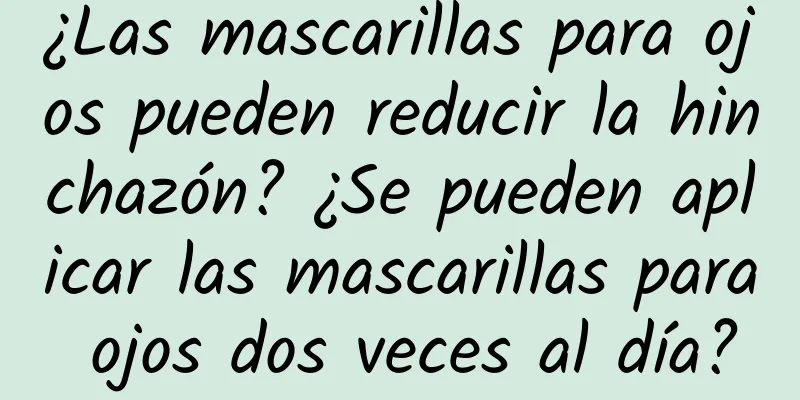 ¿Las mascarillas para ojos pueden reducir la hinchazón? ¿Se pueden aplicar las mascarillas para ojos dos veces al día?