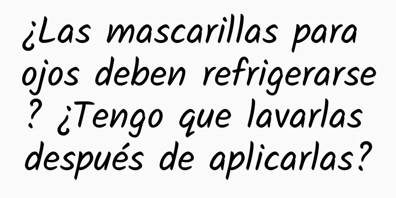 ¿Las mascarillas para ojos deben refrigerarse? ¿Tengo que lavarlas después de aplicarlas?