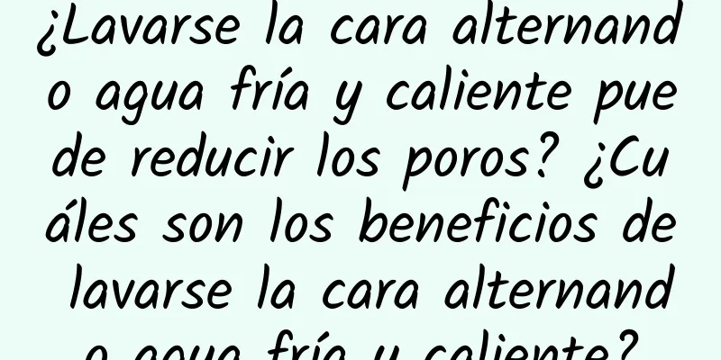 ¿Lavarse la cara alternando agua fría y caliente puede reducir los poros? ¿Cuáles son los beneficios de lavarse la cara alternando agua fría y caliente?