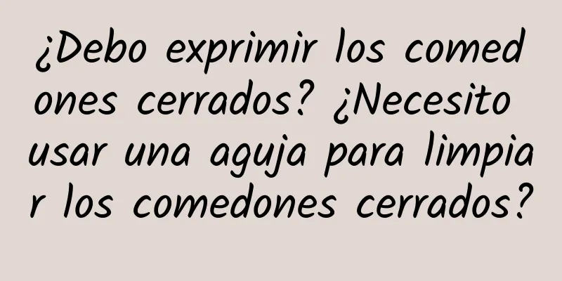 ¿Debo exprimir los comedones cerrados? ¿Necesito usar una aguja para limpiar los comedones cerrados?