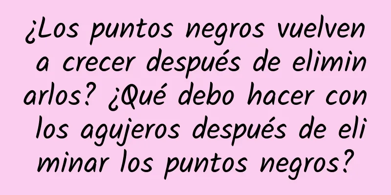 ¿Los puntos negros vuelven a crecer después de eliminarlos? ¿Qué debo hacer con los agujeros después de eliminar los puntos negros?