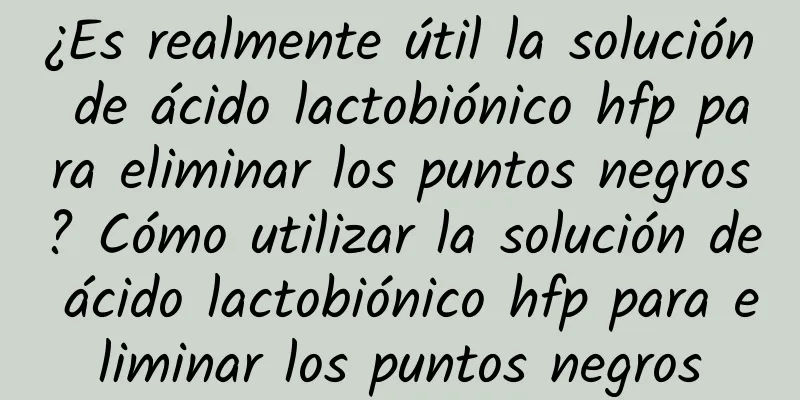 ¿Es realmente útil la solución de ácido lactobiónico hfp para eliminar los puntos negros? Cómo utilizar la solución de ácido lactobiónico hfp para eliminar los puntos negros