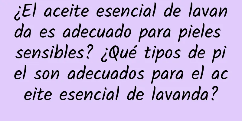 ¿El aceite esencial de lavanda es adecuado para pieles sensibles? ¿Qué tipos de piel son adecuados para el aceite esencial de lavanda?