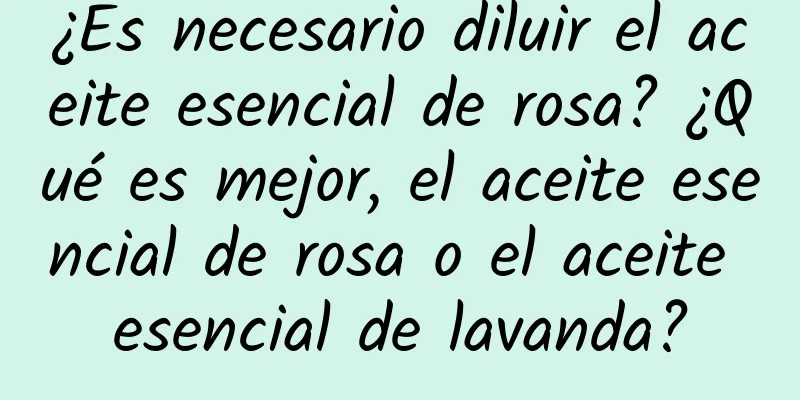 ¿Es necesario diluir el aceite esencial de rosa? ¿Qué es mejor, el aceite esencial de rosa o el aceite esencial de lavanda?