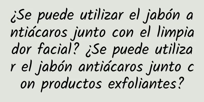 ¿Se puede utilizar el jabón antiácaros junto con el limpiador facial? ¿Se puede utilizar el jabón antiácaros junto con productos exfoliantes?