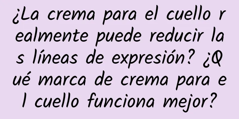 ¿La crema para el cuello realmente puede reducir las líneas de expresión? ¿Qué marca de crema para el cuello funciona mejor?