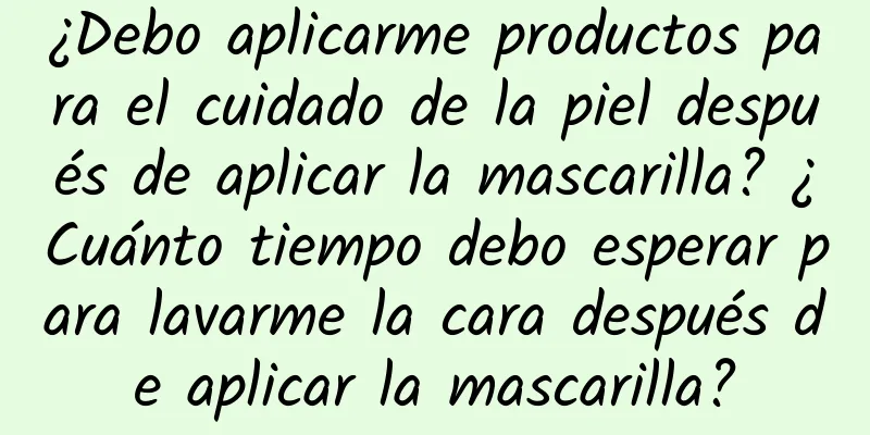 ¿Debo aplicarme productos para el cuidado de la piel después de aplicar la mascarilla? ¿Cuánto tiempo debo esperar para lavarme la cara después de aplicar la mascarilla?