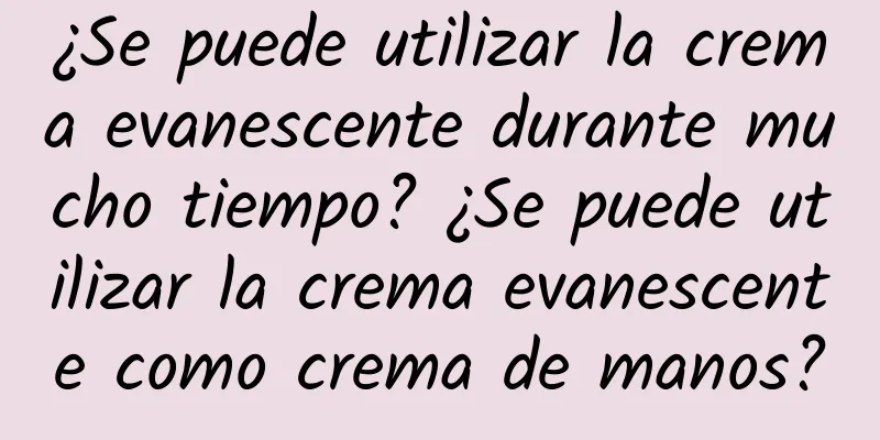 ¿Se puede utilizar la crema evanescente durante mucho tiempo? ¿Se puede utilizar la crema evanescente como crema de manos?