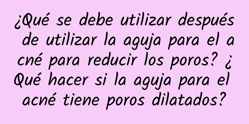 ¿Qué se debe utilizar después de utilizar la aguja para el acné para reducir los poros? ¿Qué hacer si la aguja para el acné tiene poros dilatados?