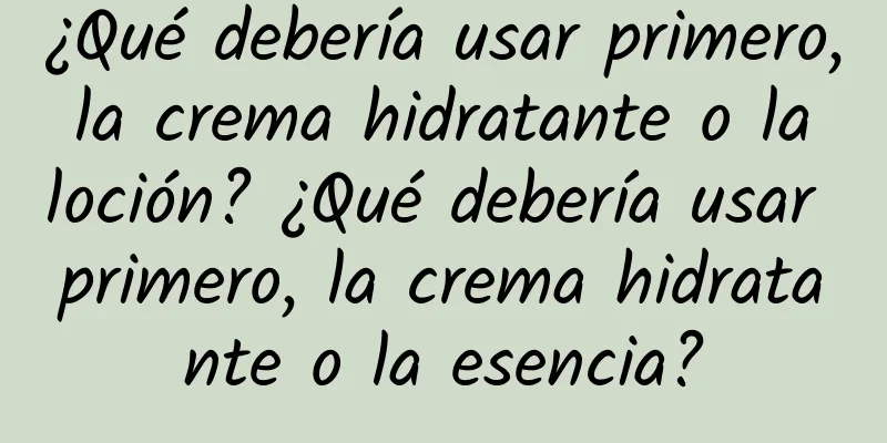 ¿Qué debería usar primero, la crema hidratante o la loción? ¿Qué debería usar primero, la crema hidratante o la esencia?