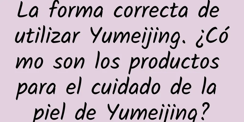 La forma correcta de utilizar Yumeijing. ¿Cómo son los productos para el cuidado de la piel de Yumeijing?